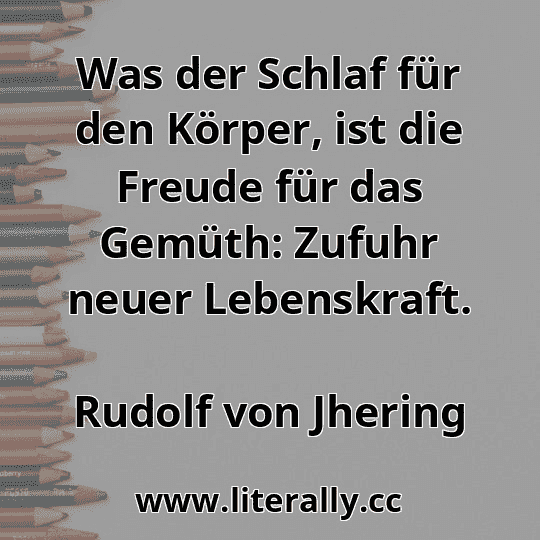 Was der Schlaf für den Körper, ist die Freude für das Gemüth: Zufuhr neuer Lebenskraft.
Rudolf von Jhering
 Was der Schlaf für den Körper, ist die Freude für das Gemüth: Zufuhr neuer Lebenskraft.
Rudolf von Jhering
