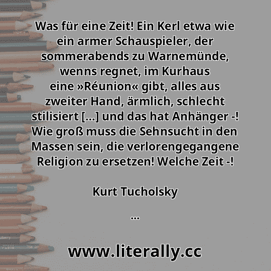 Was für eine Zeit! Ein Kerl etwa wie ein armer Schauspieler, der sommerabends zu Warnemünde, wenns regnet, im Kurhaus eine »Réunion« gibt, alles aus zweiter Hand, ärmlich, schlecht stilisiert […] und das hat Anhänger -! Wie groß muss die Sehnsucht in den Massen sein, die verlorengegangene Religion zu ersetzen! Welche Zeit -!
Kurt Tucholsky
...
