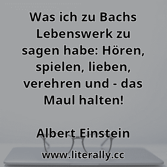 Was ich zu Bachs Lebenswerk zu sagen habe: Hören, spielen, lieben, verehren und - das Maul halten!
Albert Einstein
 Was ich zu Bachs Lebenswerk zu sagen habe: Hören, spielen, lieben, verehren und - das Maul halten!
Albert Einstein