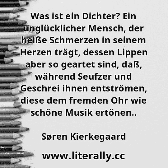 Was ist ein Dichter? Ein unglücklicher Mensch, der heiße Schmerzen in seinem Herzen trägt, dessen Lippen aber so geartet sind, daß, während Seufzer und Geschrei ihnen entströmen, diese dem fremden Ohr wie schöne Musik ertönen..
Søren Kierkegaard
