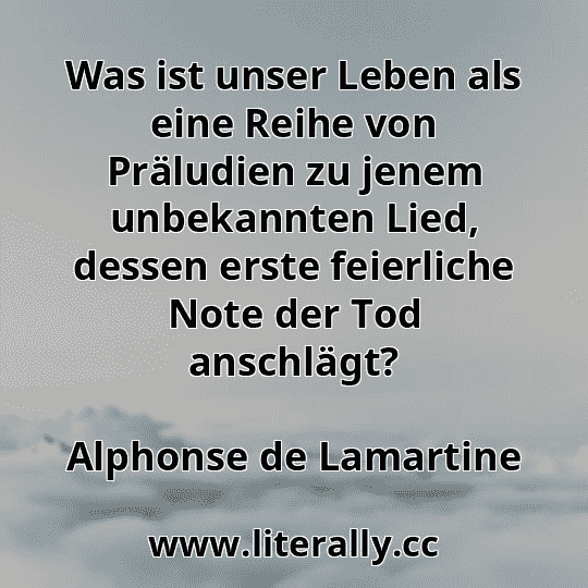 Was ist unser Leben als eine Reihe von Präludien zu jenem unbekannten Lied, dessen erste feierliche Note der Tod anschlägt?
Alphonse de Lamartine
