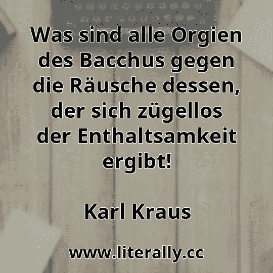 Was sind alle Orgien des Bacchus gegen die Räusche dessen, der sich zügellos der Enthaltsamkeit ergibt!
Karl Kraus
