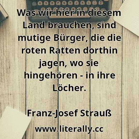 Was wir hier in diesem Land brauchen, sind mutige Bürger, die die roten Ratten dorthin jagen, wo sie hingehören - in ihre Löcher.
Franz-Josef Strauß
