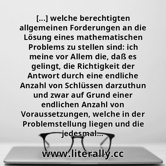 [...] welche berechtigten allgemeinen Forderungen an die Lösung eines mathematischen Problems zu stellen sind: ich meine vor Allem die, daß es gelingt, die Richtigkeit der Antwort durch eine endliche Anzahl von Schlüssen darzuthun und zwar auf Grund einer endlichen Anzahl von Voraussetzungen, welche in der Problemstellung liegen und die jedesmal...