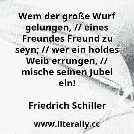 Wem der große Wurf gelungen, // eines Freundes Freund zu seyn; // wer ein holdes Weib errungen, // mische seinen Jubel ein!
Friedrich Schiller
