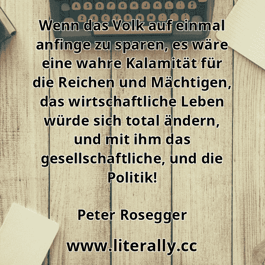 Wenn das Volk auf einmal anfinge zu sparen, es wäre eine wahre Kalamität für die Reichen und Mächtigen, das wirtschaftliche Leben würde sich total ändern, und mit ihm das gesellschaftliche, und die Politik!
Peter Rosegger

