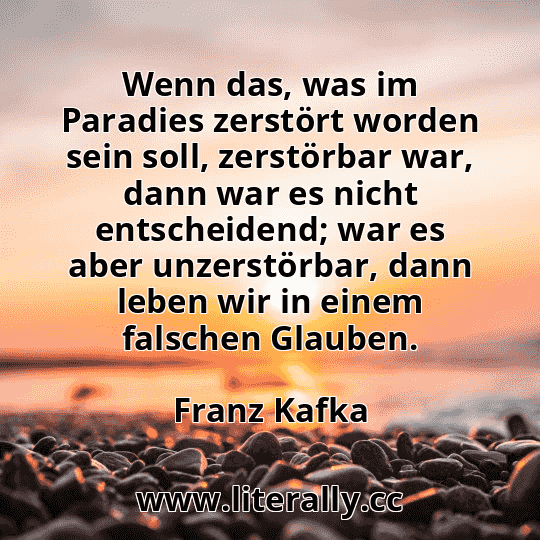 Wenn das, was im Paradies zerstört worden sein soll, zerstörbar war, dann war es nicht entscheidend; war es aber unzerstörbar, dann leben wir in einem falschen Glauben.
Franz Kafka
