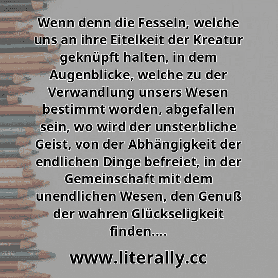 Wenn denn die Fesseln, welche uns an ihre Eitelkeit der Kreatur geknüpft halten, in dem Augenblicke, welche zu der Verwandlung unsers Wesen bestimmt worden, abgefallen sein, wo wird der unsterbliche Geist, von der Abhängigkeit der endlichen Dinge befreiet, in der Gemeinschaft mit dem unendlichen Wesen, den Genuß der wahren Glückseligkeit finden....
