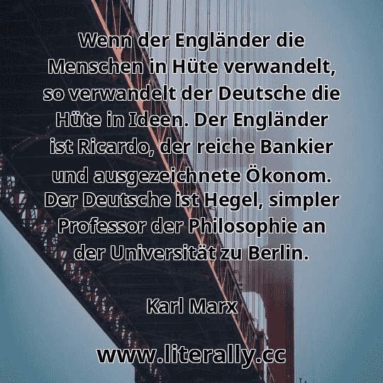 Wenn der Engländer die Menschen in Hüte verwandelt, so verwandelt der Deutsche die Hüte in Ideen. Der Engländer ist Ricardo, der reiche Bankier und ausgezeichnete Ökonom. Der Deutsche ist Hegel, simpler Professor der Philosophie an der Universität zu Berlin.
Karl Marx
