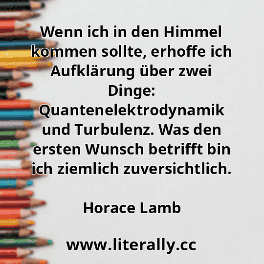 Wenn ich in den Himmel kommen sollte, erhoffe ich Aufklärung über zwei Dinge: Quantenelektrodynamik und Turbulenz. Was den ersten Wunsch betrifft bin ich ziemlich zuversichtlich.
Horace Lamb
