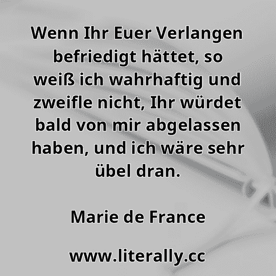 Wenn Ihr Euer Verlangen befriedigt hättet, so weiß ich wahrhaftig und zweifle nicht, Ihr würdet bald von mir abgelassen haben, und ich wäre sehr übel dran.
Marie de France

