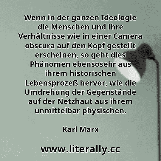 Wenn in der ganzen Ideologie die Menschen und ihre Verhältnisse wie in einer Camera obscura auf den Kopf gestellt erscheinen, so geht dies Phänomen ebensosehr aus ihrem historischen Lebensprozeß hervor, wie die Umdrehung der Gegenstände auf der Netzhaut aus ihrem unmittelbar physischen.
Karl Marx
