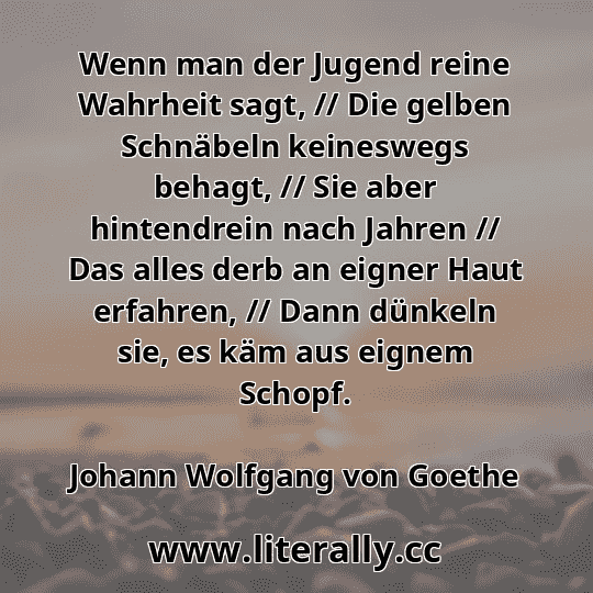 Wenn man der Jugend reine Wahrheit sagt, // Die gelben Schnäbeln keineswegs behagt, // Sie aber hintendrein nach Jahren // Das alles derb an eigner Haut erfahren, // Dann dünkeln sie, es käm aus eignem Schopf.
Johann Wolfgang von Goethe
