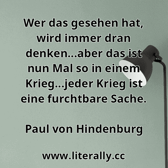 Wer das gesehen hat, wird immer dran denken...aber das ist nun Mal so in einem Krieg...jeder Krieg ist eine furchtbare Sache.
Paul von Hindenburg
 Wer das gesehen hat, wird immer dran denken...aber das ist nun Mal so in einem Krieg...jeder Krieg ist eine furchtbare Sache.
Paul von Hindenburg