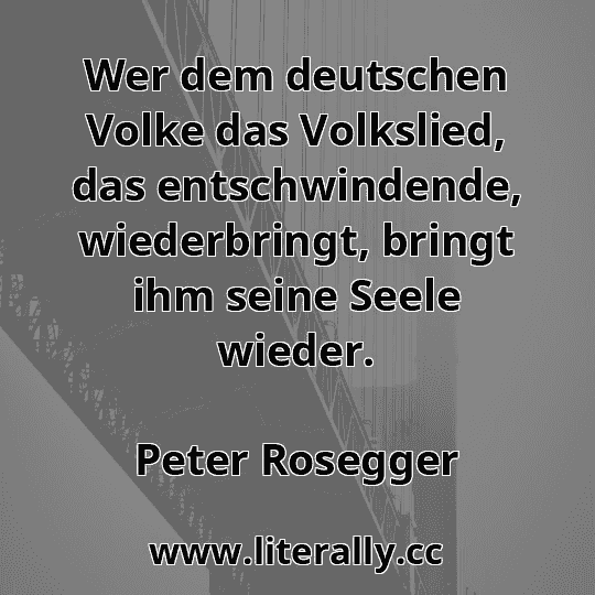 Wer dem deutschen Volke das Volkslied, das entschwindende, wiederbringt, bringt ihm seine Seele wieder.
Peter Rosegger
