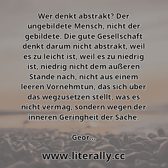 Wer denkt abstrakt? Der ungebildete Mensch, nicht der gebildete. Die gute Gesellschaft denkt darum nicht abstrakt, weil es zu leicht ist, weil es zu niedrig ist, niedrig nicht dem äußeren Stande nach, nicht aus einem leeren Vornehmtun, das sich über das wegzusetzen stellt, was es nicht vermag, sondern wegen der inneren Geringheit der Sache.
Geor... Wer denkt abstrakt? Der ungebildete Mensch, nicht der gebildete. Die gute Gesellschaft denkt darum nicht abstrakt, weil es zu leicht ist, weil es zu niedrig ist, niedrig nicht dem äußeren Stande nach, nicht aus einem leeren Vornehmtun, das sich über das wegzusetzen stellt, was es nicht vermag, sondern wegen der inneren Geringheit der Sache.
Geor...