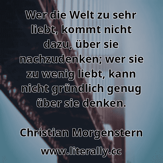 Wer die Welt zu sehr liebt, kommt nicht dazu, über sie nachzudenken; wer sie zu wenig liebt, kann nicht gründlich genug über sie denken.
Christian Morgenstern
 Wer die Welt zu sehr liebt, kommt nicht dazu, über sie nachzudenken; wer sie zu wenig liebt, kann nicht gründlich genug über sie denken.
Christian Morgenstern