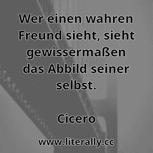 Wer einen wahren Freund sieht, sieht gewissermaßen das Abbild seiner selbst.
Cicero
 Wer einen wahren Freund sieht, sieht gewissermaßen das Abbild seiner selbst.
Cicero