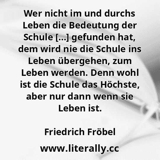 Wer nicht im und durchs Leben die Bedeutung der Schule [...] gefunden hat, dem wird nie die Schule ins Leben übergehen, zum Leben werden. Denn wohl ist die Schule das Höchste, aber nur dann wenn sie Leben ist.
Friedrich Fröbel
