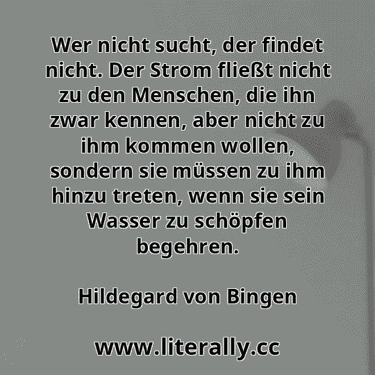 Wer nicht sucht, der findet nicht. Der Strom fließt nicht zu den Menschen, die ihn zwar kennen, aber nicht zu ihm kommen wollen, sondern sie müssen zu ihm hinzu treten, wenn sie sein Wasser zu schöpfen begehren.
Hildegard von Bingen
