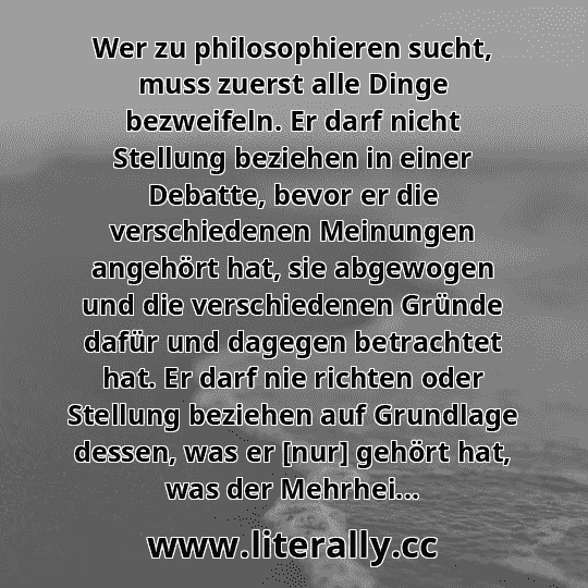 Wer zu philosophieren sucht, muss zuerst alle Dinge bezweifeln. Er darf nicht Stellung beziehen in einer Debatte, bevor er die verschiedenen Meinungen angehört hat, sie abgewogen und die verschiedenen Gründe dafür und dagegen betrachtet hat. Er darf nie richten oder Stellung beziehen auf Grundlage dessen, was er [nur] gehört hat, was der Mehrhei...