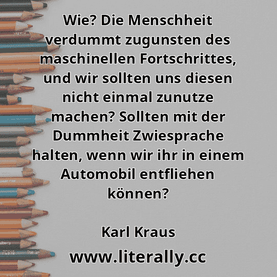Wie? Die Menschheit verdummt zugunsten des maschinellen Fortschrittes, und wir sollten uns diesen nicht einmal zunutze machen? Sollten mit der Dummheit Zwiesprache halten, wenn wir ihr in einem Automobil entfliehen können?
Karl Kraus
