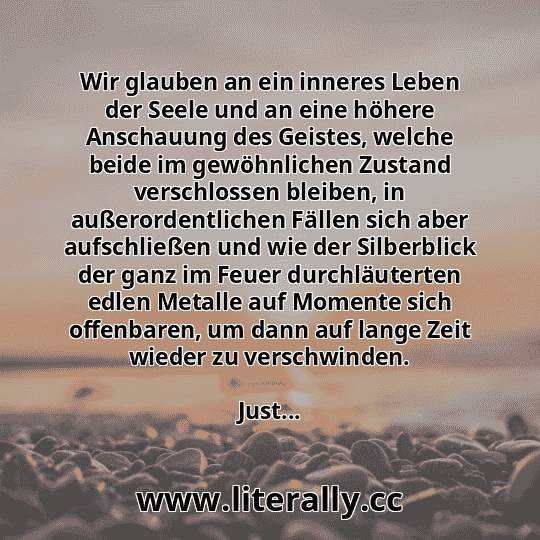 Wir glauben an ein inneres Leben der Seele und an eine höhere Anschauung des Geistes, welche beide im gewöhnlichen Zustand verschlossen bleiben, in außerordentlichen Fällen sich aber aufschließen und wie der Silberblick der ganz im Feuer durchläuterten edlen Metalle auf Momente sich offenbaren, um dann auf lange Zeit wieder zu verschwinden.
Just...