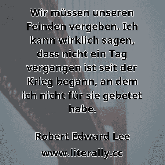 Wir müssen unseren Feinden vergeben. Ich kann wirklich sagen, dass nicht ein Tag vergangen ist seit der Krieg begann, an dem ich nicht für sie gebetet habe.
Robert Edward Lee
 Wir müssen unseren Feinden vergeben. Ich kann wirklich sagen, dass nicht ein Tag vergangen ist seit der Krieg begann, an dem ich nicht für sie gebetet habe.
Robert Edward Lee