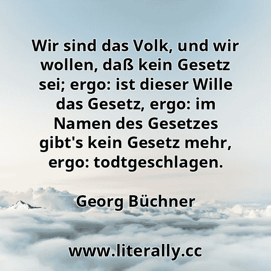 Wir sind das Volk, und wir wollen, daß kein Gesetz sei; ergo: ist dieser Wille das Gesetz, ergo: im Namen des Gesetzes gibt's kein Gesetz mehr, ergo: todtgeschlagen.
Georg Büchner
Wir sind das Volk, und wir wollen, daß kein Gesetz sei; ergo: ist dieser Wille das Gesetz, ergo: im Namen des Gesetzes gibt's kein Gesetz mehr, ergo: todtgeschlagen.
Georg Büchner