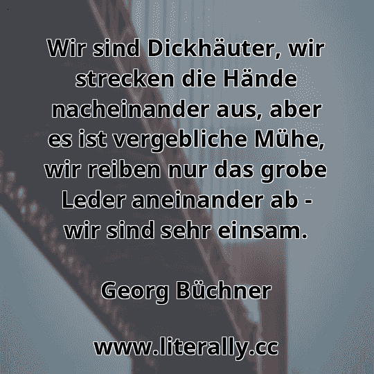 Wir sind Dickhäuter, wir strecken die Hände nacheinander aus, aber es ist vergebliche Mühe, wir reiben nur das grobe Leder aneinander ab - wir sind sehr einsam.
Georg Büchner
