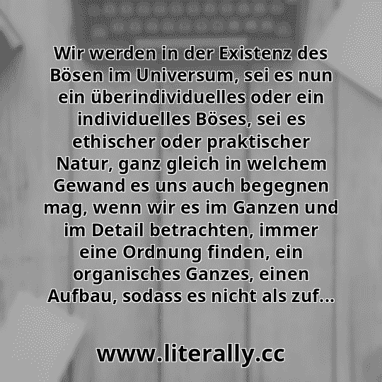 Wir werden in der Existenz des Bösen im Universum, sei es nun ein überindividuelles oder ein individuelles Böses, sei es ethischer oder praktischer Natur, ganz gleich in welchem Gewand es uns auch begegnen mag, wenn wir es im Ganzen und im Detail betrachten, immer eine Ordnung finden, ein organisches Ganzes, einen Aufbau, sodass es nicht als zuf...