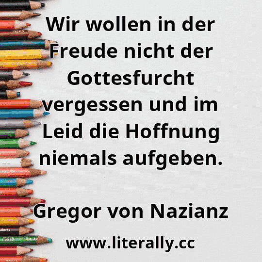 Wir wollen in der Freude nicht der Gottesfurcht vergessen und im Leid die Hoffnung niemals aufgeben.
Gregor von Nazianz
