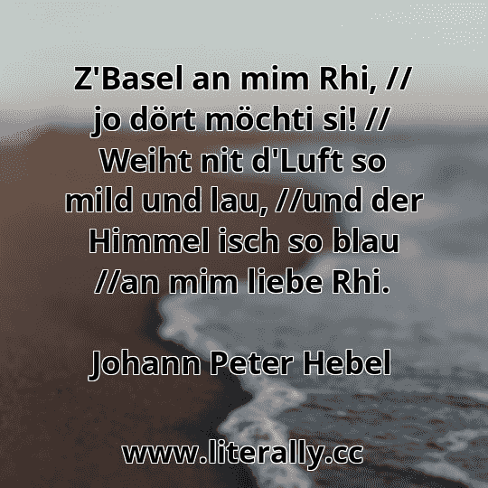 Z'Basel an mim Rhi, // jo dört möchti si! // Weiht nit d'Luft so mild und lau, //und der Himmel isch so blau //an mim liebe Rhi.
Johann Peter Hebel
