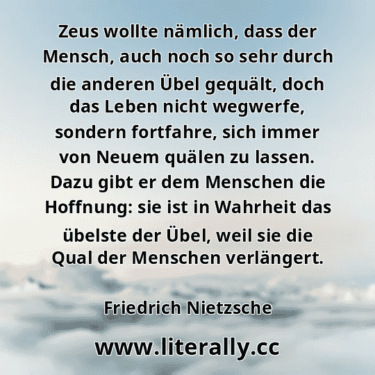 Zeus wollte nämlich, dass der Mensch, auch noch so sehr durch die anderen Übel gequält, doch das Leben nicht wegwerfe, sondern fortfahre, sich immer von Neuem quälen zu lassen. Dazu gibt er dem Menschen die Hoffnung: sie ist in Wahrheit das übelste der Übel, weil sie die Qual der Menschen verlängert.
Friedrich Nietzsche
 Zeus wollte nämlich, dass der Mensch, auch noch so sehr durch die anderen Übel gequält, doch das Leben nicht wegwerfe, sondern fortfahre, sich immer von Neuem quälen zu lassen. Dazu gibt er dem Menschen die Hoffnung: sie ist in Wahrheit das übelste der Übel, weil sie die Qual der Menschen verlängert.
Friedrich Nietzsche