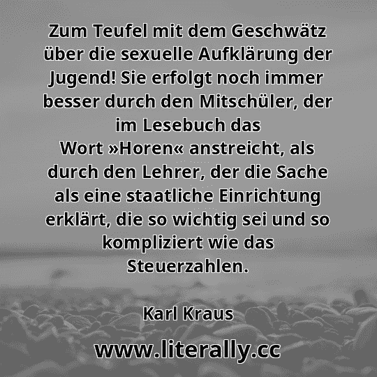Zum Teufel mit dem Geschwätz über die sexuelle Aufklärung der Jugend! Sie erfolgt noch immer besser durch den Mitschüler, der im Lesebuch das Wort »Horen« anstreicht, als durch den Lehrer, der die Sache als eine staatliche Einrichtung erklärt, die so wichtig sei und so kompliziert wie das Steuerzahlen.
Karl Kraus
