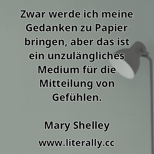 Zwar werde ich meine Gedanken zu Papier bringen, aber das ist ein unzulängliches Medium für die Mitteilung von Gefühlen.
Mary Shelley
