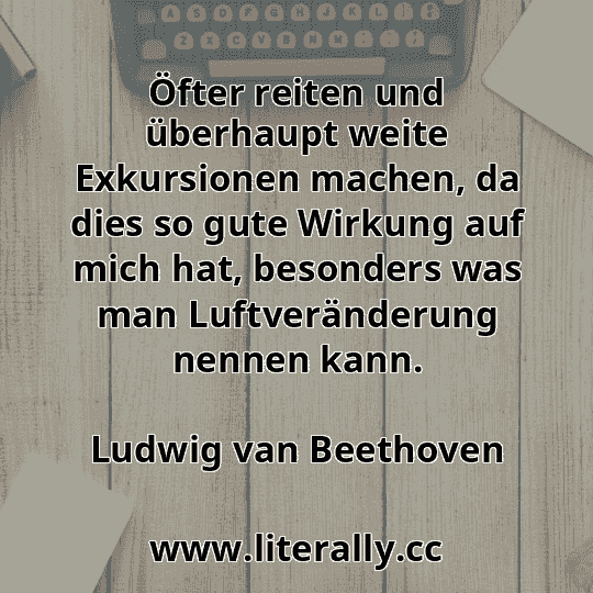 Öfter reiten und überhaupt weite Exkursionen machen, da dies so gute Wirkung auf mich hat, besonders was man Luftveränderung nennen kann.
Ludwig van Beethoven
