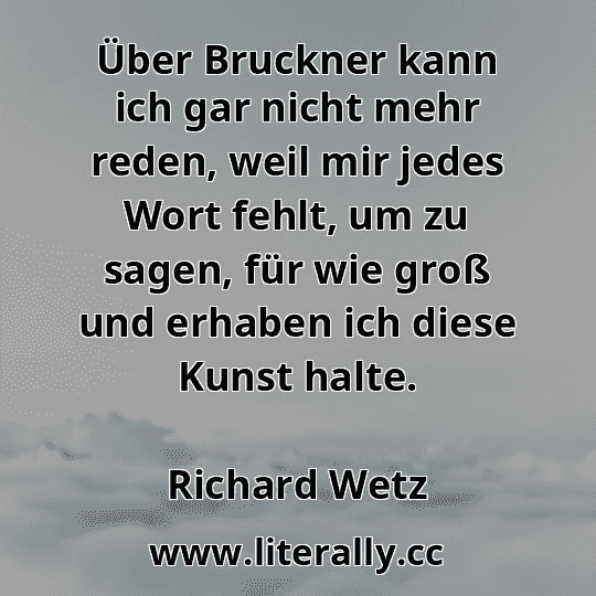 Über Bruckner kann ich gar nicht mehr reden, weil mir jedes Wort fehlt, um zu sagen, für wie groß und erhaben ich diese Kunst halte.
Richard Wetz
