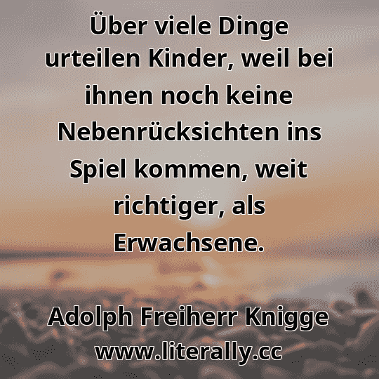 Über viele Dinge urteilen Kinder, weil bei ihnen noch keine Nebenrücksichten ins Spiel kommen, weit richtiger, als Erwachsene.
Adolph Freiherr Knigge
 Über viele Dinge urteilen Kinder, weil bei ihnen noch keine Nebenrücksichten ins Spiel kommen, weit richtiger, als Erwachsene.
Adolph Freiherr Knigge