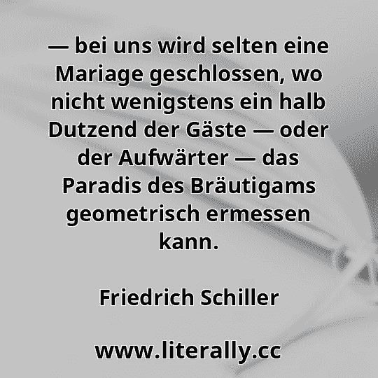 — bei uns wird selten eine Mariage geschlossen, wo nicht wenigstens ein halb Dutzend der Gäste — oder der Aufwärter — das Paradis des Bräutigams geometrisch ermessen kann.
Friedrich Schiller
