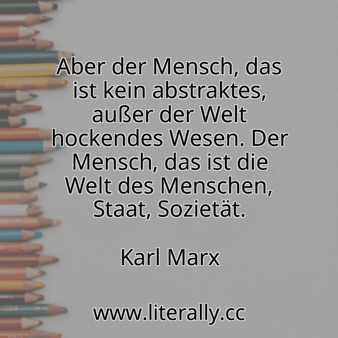 Aber der Mensch, das ist kein abstraktes, außer der Welt hockendes Wesen. Der Mensch, das ist die Welt des Menschen, Staat, Sozietät.
Karl Marx
