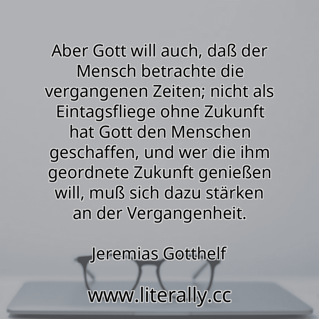 Aber Gott will auch, daß der Mensch betrachte die vergangenen Zeiten; nicht als Eintagsfliege ohne Zukunft hat Gott den Menschen geschaffen, und wer die ihm geordnete Zukunft genießen will, muß sich dazu stärken an der Vergangenheit.
Jeremias Gotthelf

