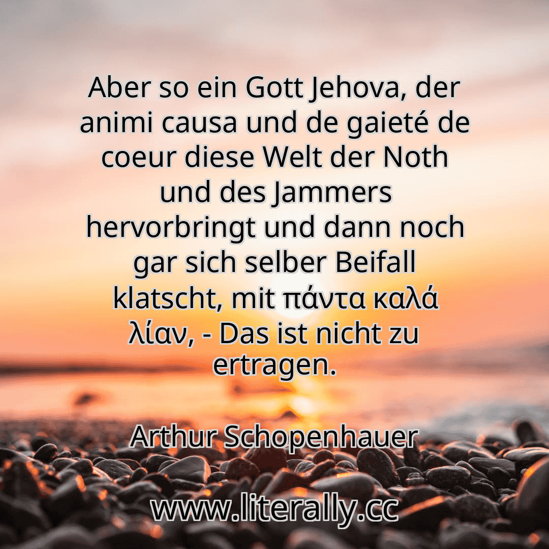 Aber so ein Gott Jehova, der animi causa und de gaieté de coeur diese Welt der Noth und des Jammers hervorbringt und dann noch gar sich selber Beifall klatscht, mit πάντα καλά λίαν, - Das ist nicht zu ertragen.
Arthur Schopenhauer
