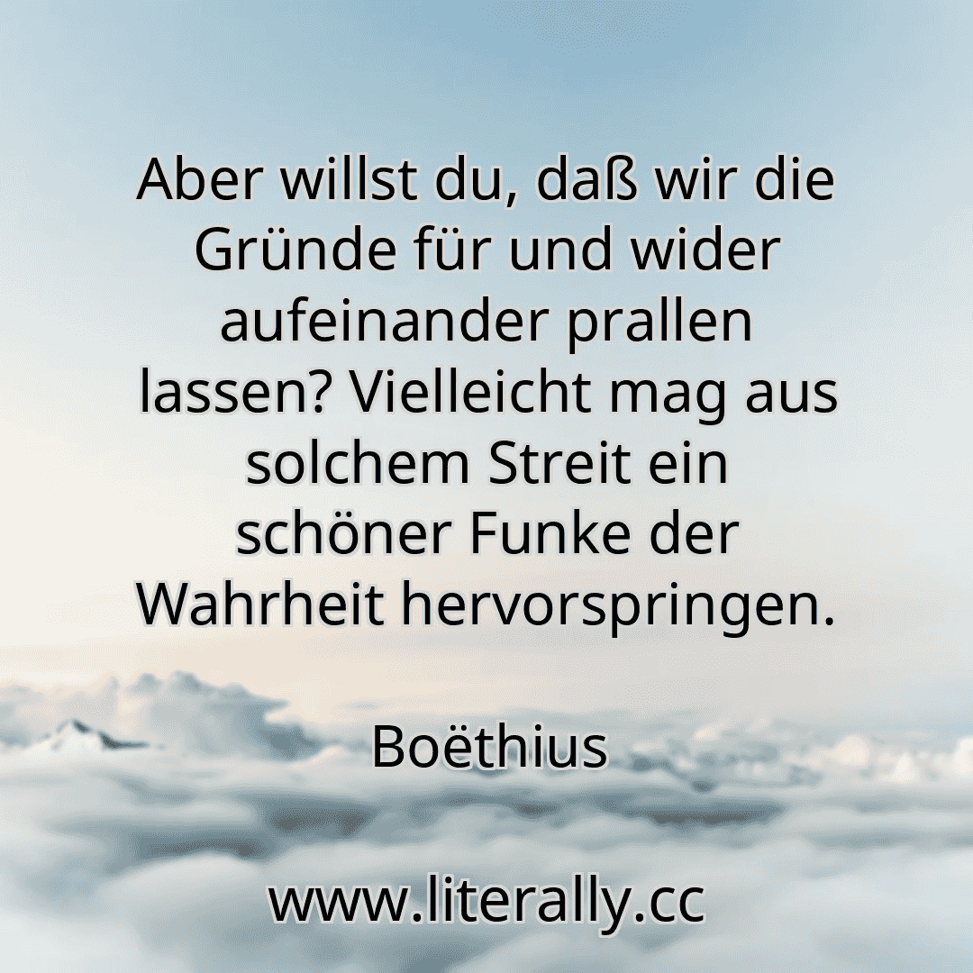 Aber willst du, daß wir die Gründe für und wider aufeinander prallen lassen? Vielleicht mag aus solchem Streit ein schöner Funke der Wahrheit hervorspringen.
Boëthius
