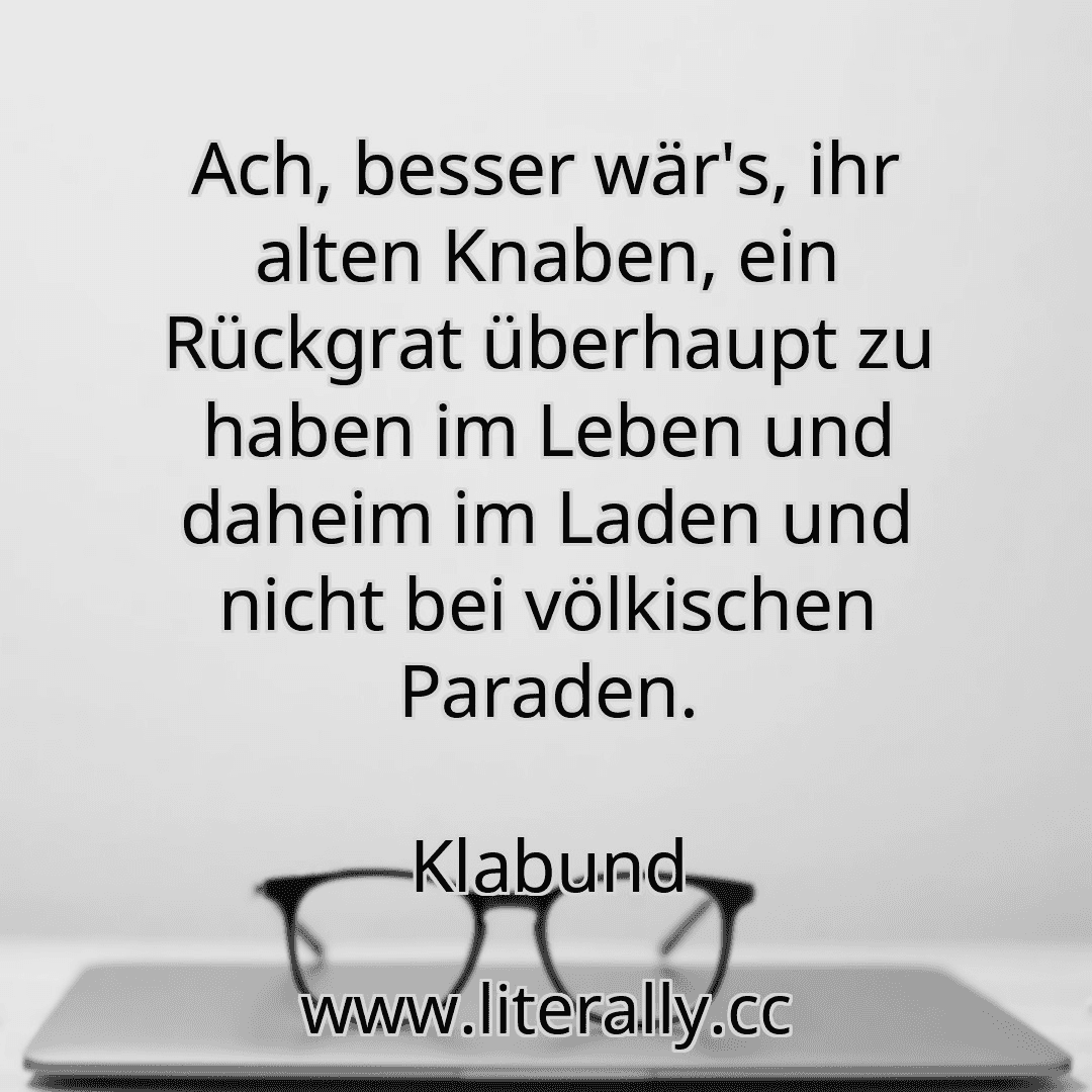 Ach, besser wär's, ihr alten Knaben, ein Rückgrat überhaupt zu haben im Leben und daheim im Laden und nicht bei völkischen Paraden.
Klabund
