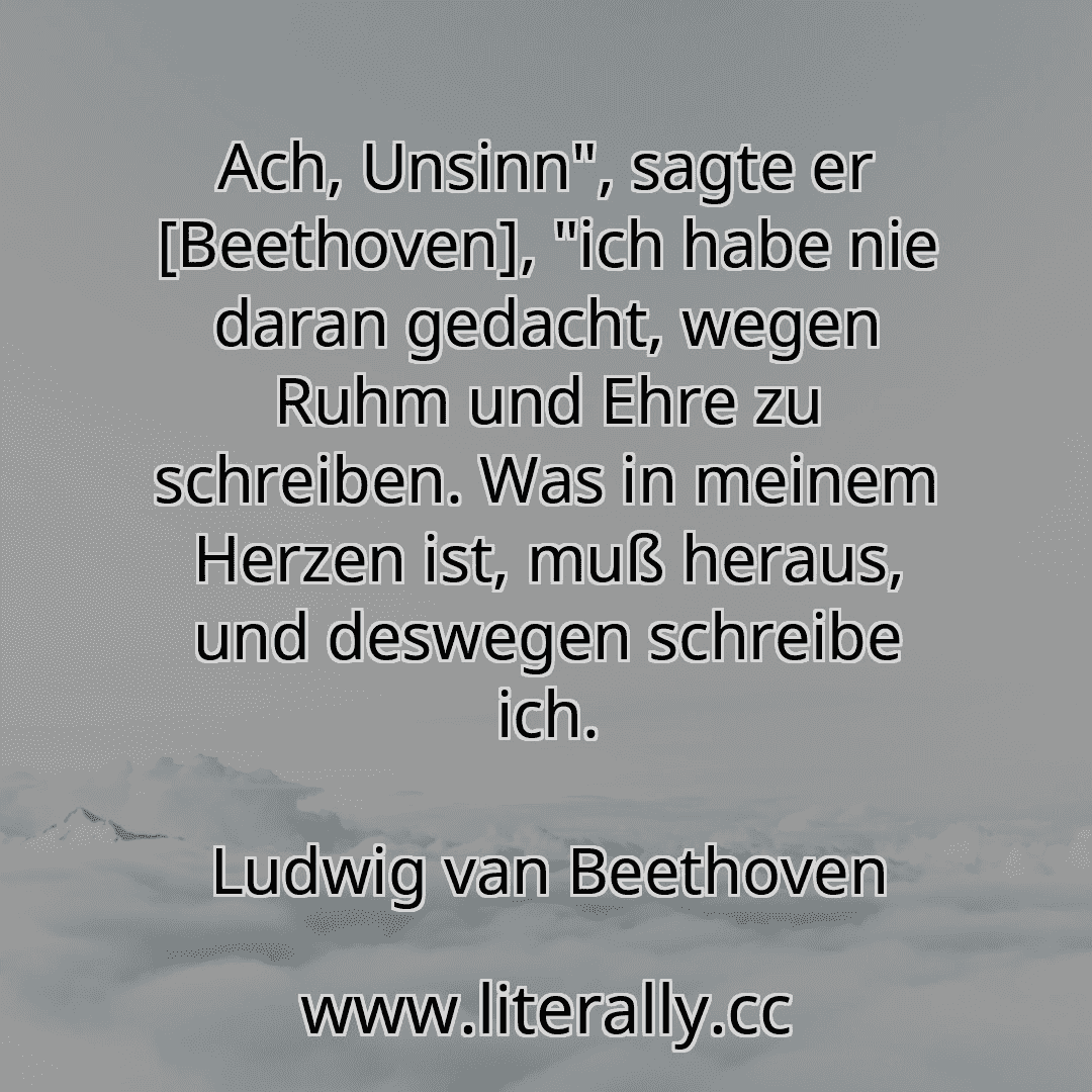 Ach, Unsinn", sagte er [Beethoven], "ich habe nie daran gedacht, wegen Ruhm und Ehre zu schreiben. Was in meinem Herzen ist, muß heraus, und deswegen schreibe ich.
Ludwig van Beethoven
