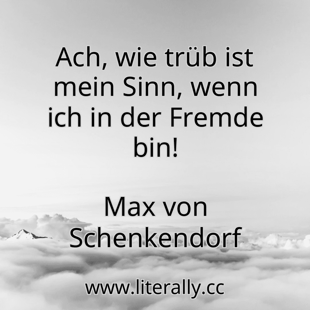 Ach, wie trüb ist mein Sinn, wenn ich in der Fremde bin!
Max von Schenkendorf
