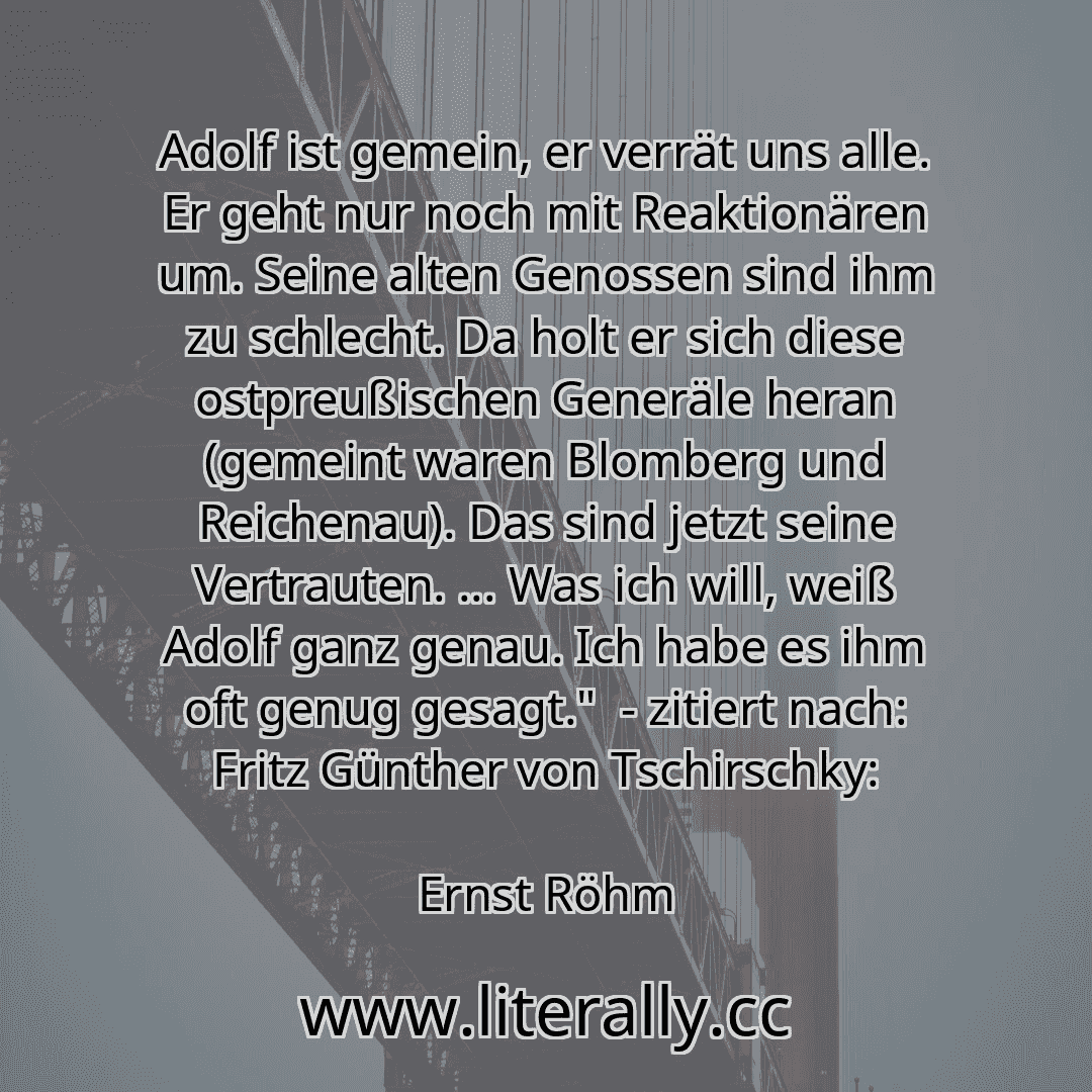 Adolf ist gemein, er verrät uns alle. Er geht nur noch mit Reaktionären um. Seine alten Genossen sind ihm zu schlecht. Da holt er sich diese ostpreußischen Generäle heran (gemeint waren Blomberg und Reichenau). Das sind jetzt seine Vertrauten. ... Was ich will, weiß Adolf ganz genau. Ich habe es ihm oft genug gesagt." - zitiert nach: Fritz Günther von Tschirschky:
Ernst Röhm
Adolf ist gemein, er verrät uns alle. Er geht nur noch mit Reaktionären um. Seine alten Genossen sind ihm zu schlecht. Da holt er sich diese ostpreußischen Generäle heran (gemeint waren Blomberg und Reichenau). Das sind jetzt seine Vertrauten. ... Was ich will, weiß Adolf ganz genau. Ich habe es ihm oft genug gesagt." - zitiert nach: Fritz Günther von Tschirschky:
Ernst Röhm