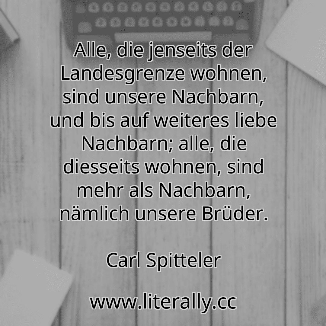 Alle, die jenseits der Landesgrenze wohnen, sind unsere Nachbarn, und bis auf weiteres liebe Nachbarn; alle, die diesseits wohnen, sind mehr als Nachbarn, nämlich unsere Brüder.
Carl Spitteler
