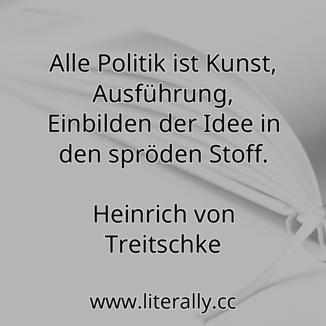 Alle Politik ist Kunst, Ausführung, Einbilden der Idee in den spröden Stoff.
Heinrich von Treitschke
